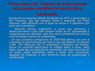 Ponte sobre o Rio Tocantins em Porto Nacional em péssimas condições de manutenção e conservação   Construída na segunda metade da década de 1970, a ponte sobre o Rio Tocantins, que liga margem direita à esquerda, em Porto Nacional, está sofrendo com a ação do tempo e o abandono por parte das autoridades. Segundo afirmou engenheiro, a ponte que promoveu o desenvolvimento a toda esta margem direita do rio, abandonada e marginalizada por décadas, está com sérios problemas em uma de suas principais colunas de sustentação. Um dos principais profissionais do DERTINS afirmou que com a conclusão da pavimentação da rodovia que liga Brejinho de Nazaré à BR _153, diminuído em 37 quilômetros a distância até Palmas, houve um aumento significativo no tráfego sobre a ponte. Além disso, revela ele que dezenas de caminhões com peso acima de 40 mil quilos estão transitando sobre a ponte com rachaduras, desgaste de materiais, e sem nenhuma ação de preservação e conservação. 