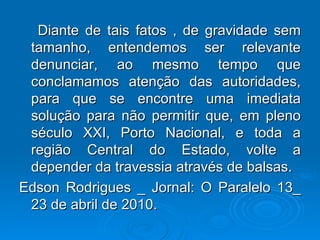 Diante de tais fatos , de gravidade sem tamanho, entendemos ser relevante denunciar, ao mesmo tempo que conclamamos atenção das autoridades, para que se encontre uma imediata solução para não permitir que, em pleno século XXI, Porto Nacional, e toda a região Central do Estado, volte a depender da travessia através de balsas. Edson Rodrigues _ Jornal: O Paralelo 13_ 23 de abril de 2010. 