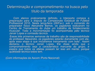 Determinação e comprometimento na busca pelo título da temporada Com elenco praticamente definido, o Interporto começa a preparação para a disputa do Campeonato Estadual de Futebol Profissional 2010. Nesta terça-feira (09/Fev), sob o comando do preparador físico Alexandre Barros, os jogadores realizaram no Centro de Treinamento do clube um trabalho de fortalecimento muscular. Toda a movimentação foi acompanhada pelo técnico Janair Lopes e comissão técnica. Essas três primeiras semanas de trabalho são de responsabilidade do professor Alexandre, os jogadores estarão diariamente com ele, após essa etapa é que iniciaremos treinamento com bola”. Assim declarou o técnico Janair Lopes. Ele disse ainda que o comprometimento seja a característica marcante do grupo, e espera que todos os atletas possam ter isso em mente, porque qualidade técnica todos tem. (Com informações da Ascom /Porto Nacional) 