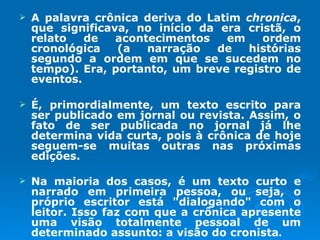 A palavra crônica deriva do Latim  chronica , que significava, no início da era cristã, o relato de acontecimentos em ordem cronológica (a narração de histórias segundo a ordem em que se sucedem no tempo). Era, portanto, um breve registro de eventos.  É, primordialmente, um texto escrito para ser publicado em jornal ou revista. Assim, o fato de ser publicada no jornal já lhe determina vida curta, pois à crônica de hoje seguem-se muitas outras nas próximas edições.  Na maioria dos casos, é um texto curto e narrado em primeira pessoa, ou seja, o próprio escritor está "dialogando" com o leitor. Isso faz com que a crônica apresente uma visão totalmente pessoal de um determinado assunto: a visão do cronista . 