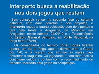 Interporto busca a reabilitação nos dois jogos que restam Sem conseguir vencer na segunda fase do certame estadual, com duas derrotas e dois empates, o  Interporto  ocupa a quarta colocação com dois pontos e terá pela frente o Araguaina, no Mirandão em Araguaina, nesse sábado, 24/04/10 e o Tocantinópolis no  Estádio   General Sampaio , em  Porto Nacional , na terça-feira (27/Abr). Os comandados do técnico  Jonai Lopes  tiveram apenas um dia de folga, após a derrota para o Gurupi por 1x0, e já tiveram que arrumar as malas para enfrentar o Araguaina. Os jogadores e comissão técnica continuam unidos e contam com o reconhecimento do trabalho realizado pelo grupo na competição. 