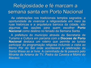 Religiosidade e fé marcam a semana santa em Porto Nacional As celebrações nos tradicionais templos sagrados, a oportunidade de vivenciar a religiosidade em meio às ruas históricas e a arquitetura barroca da cidade, são algumas das opções para quem escolher  Porto Nacional  como destino no feriado da Semana Santa.  A prefeitura do município através da Secretaria de Turismo e Cultura em parceria com a  Diocese de Porto Nacional  destaca um roteiro que permite ao turista participar da programação religiosa incluindo a visita ao Morro Pôr do Sol onde acontecerá a celebração da Santa Missa ao ar livre. A caminhada de fé passará pelo Mirante da Antena de TV, Pedra da Caveira e Morro do Macaco. 