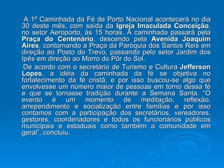 A 1ª Caminhada da Fé de Porto Nacional acontecerá no dia 30 deste mês, com saída da  Igreja Imaculada Conceição , no setor Aeroporto, às 15 horas. A caminhada passará pela  Praça do Centenário , descendo pela  Avenida Joaquim Aires , contornando a Praça da Paróquia dos Santos Reis em direção ao Posto do Trevo, passando pelo setor Jardim dos Ipês em direção ao Morro do Pôr do Sol. De acordo com o secretário de Turismo e Cultura  Jefferson Lopes , a idéia da caminhada da fé se objetiva no fortalecimento da fé cristã, e por isso buscou-se algo que envolvesse um número maior de pessoas em torno dessa fé e que se tornasse tradição durante a Semana Santa. “O evento é um momento de meditação, reflexão, arrependimento e socialização entre famílias e por isso contamos com a participação dos secretários, vereadores, gestores, coordenadores e todos os funcionários públicos municipais e estaduais como também a comunidade em geral”, concluiu. 