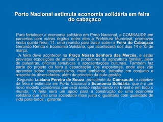 Porto Nacional estimula economia solidária em feira do cabaçaco Para fortalecer a economia solidária em Porto Nacional, a COMSAUDE em parcerias com outros órgãos entre eles a Prefeitura Municipal, promoveu nesta quinta-feira, 11, uma reunião para tratar sobre a  Feira do Cabaçaco  Gerando Renda e Economia Solidária, que acontecerá nos dias 14 e 15 de março. A feira deve acontecer na  Praça Nossa Senhora das Mercês , e estão previstas exposições de artesão e produtores da agricultura familiar, além de palestras, oficinas temáticas e apresentações culturais. Também faz parte do projeto da feira a capacitação dos expositores, onde eles vão aprender sobre cooperativismo, meio ambiente, trabalho em conjunto e respeito às diversidades, além do principio da auto gestão. Segundo  Luciana Pereira de Souza , presidente da  Comsaude , o objetivo da feira é estimular em Porto Nacional a  Economia Solidária , que é o um novo modelo econômico que está sendo implantando no Brasil e em todo o mundo. “A feira será um apoio para a construção de uma economia solidária que visa uma sociedade mais justa e igualitária com qualidade de vida para todos”, garante. 