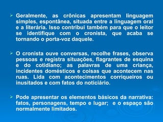 Geralmente, as crônicas apresentam linguagem simples, espontânea, situada entre a linguagem oral e a literária. Isso contribui também para que o leitor se identifique com o cronista, que acaba se tornando o porta-voz daquele. O cronista ouve conversas, recolhe frases, observa pessoas e registra situações, flagrantes de esquina e do cotidiano; as palavras de uma criança, incidentes domésticos e coisas que acontecem nas ruas. Lida com acontecimentos corriqueiros ou inusitados e com fatos do noticiário.  Pode apresentar os elementos básicos da narrativa: fatos, personagens, tempo e lugar;  e o espaço são normalmente limitados. 