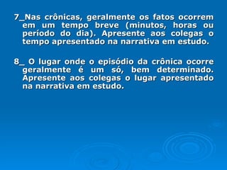 7_Nas crônicas, geralmente os fatos ocorrem em um tempo breve (minutos, horas ou período do dia). Apresente aos colegas o tempo apresentado na narrativa em estudo. 8_ O lugar onde o episódio da crônica ocorre geralmente é um só, bem determinado. Apresente aos colegas o lugar apresentado na narrativa em estudo. 