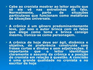 Cabe ao cronista mostrar ao leitor aquilo que só ele vê nas entrelinhas do fato. Normalmente, parte de situações particulares que funcionam como metáforas de situações universais.  A crônica é um gênero predominantemente leve, por isso o autor brinca com os fatos que elege como tema e brinca consigo mesmo, ironiza-se como personagem. A crônica de hoje deve ser ágil, dinâmica e objetiva, de preferência construída com frases curtas e diretas e sem adjetivações. É importante que o leitor identifique claramente o assunto da crônica e a posição do cronista em relação à questão. A concisão é uma grande qualidade no cronista e no escritor de hoje   
