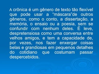 A  crônica é um gênero de texto tão flexível que pode usar a “máscara”de outros gêneros, como o conto, a dissertação, a memória, o ensaio ou a poesia, sem se confundir com nenhum deles. É leve, despretensiosa como uma conversa entre velhos amigos, e tem a capacidade de, por vezes, nos fazer enxergar coisas belas e grandiosas em pequenos detalhes do cotidiano que costumam passar despercebidos. 