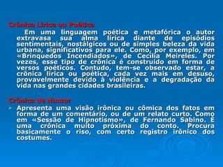 Crônica Lírica ou Poética   Em uma linguagem poética e metafórica o autor extravasa sua alma lírica diante de episódios sentimentais, nostálgicos ou de simples beleza da vida urbana, significativos para ele. Como, por exemplo, em «Brinquedos Incendiados», de Cecília Meireles. Por vezes, esse tipo de crônica é construído em forma de versos poéticos. Contudo, tem-se observado estar, a crônica lírica ou poética, cada vez mais em desuso, provavelmente devido à violência e a degradação da vida nas grandes cidades brasileiras. Crônica de Humor   Apresenta uma visão irônica ou cômica dos fatos em forma de um comentário, ou de um relato curto. Como em «Sessão de Hipnotismo», de Fernando Sabino. É uma crônica muito próxima do conto. Procura basicamente o riso, com certo registro irônico dos costumes. 