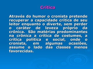 Crítica Através do humor o cronista pretende recuperar a capacidade crítica de seu leitor enquanto o diverte, sem perder o caráter de leveza próprio da crônica.  São matérias predominantes na crônica a crítica de costumes, a crítica política e social, onde o cronista, em algumas ocasiões, assume o lado das classes menos favorecidas.  