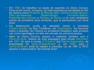Em  1950 , foi trabalhar na seção de esportes no  Diário Carioca . Esse jornal reunia, na época, os mais expressivos jornalistas do Rio de Janeiro como  Prudente de Moraes Neto ,  Carlos Castello Branco ,  Otto Lara Resende ,  Rubem Braga ,  Fernando Sabino ,  Paulo Mendes Campos  e  Pompeu de Souza , e foi uma verdadeira escola de jornalismo para Armando, que lá permaneceu por treze anos. Foi testemunha ocular do atentado contra o jornalista  Carlos Lacerda , na Rua Toneleros, em  Copacabana . Ao escrever sobre o episódio, fez história no jornalismo brasileiro: pela primeira vez numa reportagem um fato era narrado em primeira pessoa. Além do  Diário Carioca , passou a colaborar também com o  Diário da Noite . Depois de uma passagem pela revista  Manchete , em  1957 , foi para a revista  O Cruzeiro , dos  Diários Associados , de propriedade de  Assis Chateaubriand  e, em  1959 , para o  Jornal do Brasil , onde foi redator e colunista. Lá, de 1961 a 1973, assinou a coluna diária "Na Grande Área". 