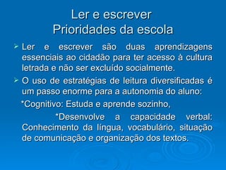 Ler e escrever  Prioridades da escola Ler e escrever são duas aprendizagens essenciais ao cidadão para ter acesso à cultura letrada e não ser excluído socialmente. O uso de estratégias de leitura diversificadas é um passo enorme para a autonomia do aluno: *Cognitivo: Estuda e aprende sozinho, *Desenvolve a capacidade verbal: Conhecimento da língua, vocabulário, situação de comunicação e organização dos textos.  