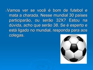 □ Vamos ver se você é bom de futebol e mata a charada. Nesse mundial 30 países participarão, ou serão 32X? Estou na dúvida, acho que serão 38. Se é esperto e está ligado no mundial, responda para aos colegas. 