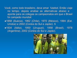 Você, como todo brasileiro, deve amar  futebol. Então viaje no tempo, depois analise as alternativas abaixo e  aponte para os colegas os campeonatos em que o Brasil foi campeão mundial: ● 1958 (Suécia), 1962 (Chile), 1970 (México), 1994 (Est. Unidos) e 2002 (Coréia do Sul e Japão). X ● 1934 (Itália), 1950 (Uruguai), 1958 (Brasil), 1978 (Argentina), 2002 (Coréia do Sul e Japão). 
