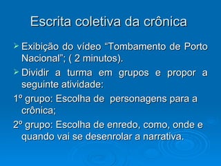 Escrita coletiva da crônica  Exibição do vídeo “Tombamento de Porto Nacional”; ( 2 minutos). Dividir a turma em grupos e propor a seguinte atividade: 1º grupo: Escolha de  personagens para a crônica; 2º grupo: Escolha de enredo, como, onde e quando vai se desenrolar a narrativa. 