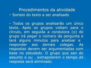 Procedimentos da atividade Sorteio do texto a ser analisado Todos os grupos analisarão um único texto. Após os grupos voltam para o círculo, em seguida a condutora (o) do grupo irá pegar o número da pergunta e terá alguns minutos para analisar e  responder aos demais colegas. As respostas devem ser argumentadas com base no estudado. O grupo que sair do assunto e ou  extrapolarem o tempo de resposta será eliminado. 