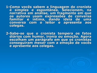 1-Como vocês sabem a linguagem do cronista é simples e espontânea. Selecionem, na narrativa em análise, um fragmento em que os autores usam expressões de conversa familiar e íntima, dando ideia de uma conversa com o leitor e apresente aos colegas. 2-Sabe-se que o cronista tempera os fatos diários com humor, ironia ou emoção. Agora escolham um parágrafo em que os cronistas conseguiram mexer com a emoção de vocês e apresente aos colegas. 