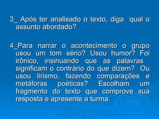 3_ Após ter analisado o texto, diga  qual o assunto abordado? 4_Para narrar o acontecimento o grupo usou um tom sério? Usou humor? Foi irônico, insinuando que as palavras  significam o contrário do que dizem?  Ou usou lirismo, fazendo comparações e metáforas poéticas? Escolham um fragmento do texto que comprove sua resposta e apresente a turma. 