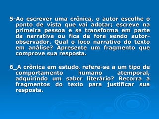 5-Ao escrever uma crônica, o autor escolhe o ponto de vista que vai adotar; escreve na primeira pessoa e se transforma em parte da narrativa ou fica de fora sendo autor-observador. Qual o foco narrativo do texto em análise? Apresente um fragmento que comprove sua resposta. 6_A crônica em estudo, refere-se a um tipo de comportamento humano atemporal, adquirindo um sabor literário? Recorra a fragmentos do texto para justificar sua resposta. 