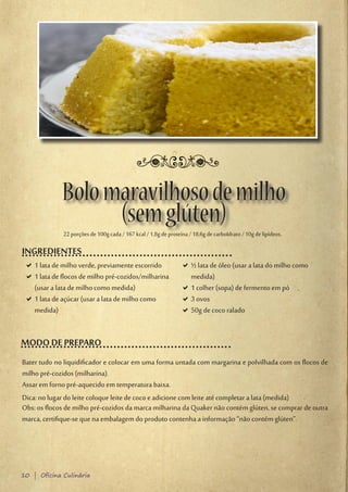 Bolo maravilhoso de milho
                   (sem glúten)
             22 porções de 100g cada / 167 kcal / 1,8g de proteína / 18,6g de carboIdrato / 10g de lipídeos.

INGREDIENTES
 D1 lata de milho verde, previamente escorrido
  D                                                             D½ lata de óleo (usar a lata do milho como
                                                                 D
 D1 lata de flocos de milho pré-cozidos/milharina
  D                                                              medida)
  (usar a lata de milho como medida)                            D1 colher (sopa) de fermento em pó
                                                                 D
 D1 lata de açúcar (usar a lata de milho como
  D                                                             D3 ovos
                                                                 D
  medida)                                                       D50g de coco ralado
                                                                 D


MODO DE PREPARO
Bater tudo no liquidificador e colocar em uma forma untada com margarina e polvilhada com os flocos de
milho pré-cozidos (milharina).
Assar em forno pré-aquecido em temperatura baixa.
Dica: no lugar do leite coloque leite de coco e adicione com leite até completar a lata (medida)
Obs: os flocos de milho pré-cozidos da marca milharina da Quaker não contém glúten, se comprar de outra
marca, certifique-se que na embalagem do produto contenha a informação “não contém glúten”.




10 | Oficina Culinária
 