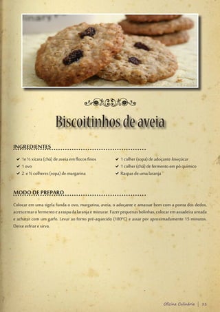 Biscoitinhos de aveia
INGREDIENTES
 D1e ½ xícara (chá) de aveia em flocos finos
  D                                                     D1 colher (sopa) de adoçante lowçúcar
                                                         D
 D1 ovo
  D                                                     D1 colher (chá) de fermento em pó químico
                                                         D
 D2 e ½ colheres (sopa) de margarina
  D                                                     DRaspas de uma laranja
                                                         D


MODO DE PREPARO
Colocar em uma tigela funda o ovo, margarina, aveia, o adoçante e amassar bem com a ponta dos dedos,
acrescentar o fermento e a raspa da laranja e misturar. Fazer pequenas bolinhas, colocar em assadeira untada
e achatar com um garfo. Levar ao forno pré-aquecido (180°C) e assar por aproximadamente 15 minutos.
Deixe esfriar e sirva.




                                                                                   Oficina Culinária | 11
 