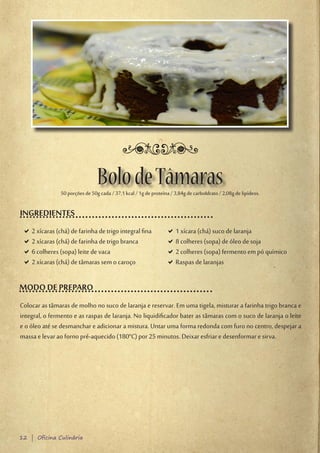 Bolo de Tâmaras
               50 porções de 50g cada / 37,1 kcal / 1g de proteína / 3,84g de carboIdrato / 2,08g de lipídeos.

INGREDIENTES
 D2 xícaras (chá) de farinha de trigo integral fina
  D                                                              D1 xícara (chá) suco de laranja
                                                                  D
 D2 xícaras (chá) de farinha de trigo branca
  D                                                              D8 colheres (sopa) de óleo de soja
                                                                  D
 D6 colheres (sopa) leite de vaca
  D                                                              D2 colheres (sopa) fermento em pó químico
                                                                  D
 D2 xícaras (chá) de tâmaras sem o caroço
  D                                                              DRaspas de laranjas
                                                                  D

MODO DE PREPARO
Colocar as tâmaras de molho no suco de laranja e reservar. Em uma tigela, misturar a farinha trigo branca e
integral, o fermento e as raspas de laranja. No liquidificador bater as tâmaras com o suco de laranja o leite
e o óleo até se desmanchar e adicionar a mistura. Untar uma forma redonda com furo no centro, despejar a
massa e levar ao forno pré-aquecido (180°C) por 25 minutos. Deixar esfriar e desenformar e sirva.




12 | Oficina Culinária
 