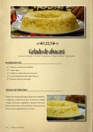 Gelado de abacaxi
               12 porções de 100g cada / 73,6 kcal / 0,7g de proteína / 6,8g de carboIdrato / 3,8g de lipídeos.


INGREDIENTES
 D1 abacaxi cortado em cubinhos
  D
 D2 copos água
  D
 D2 colheres (sopa) adoçante lowçucar
  D
 D2 caixas de gelatina diet sabor abacaxi
  D
 D1 lata de creme de leite light
  D



MODO DE PREPARO

Colocar em uma panela a água, abacaxi em cubinhos,
o adoçante e deixe ferver por 15 minutos. Deligar
o fogo, acrescentar a gelatina e dissolver bem, por
último acrescentar o creme de leite. Colocar em uma
forma e levar a geladeira por 12 horas.




14 | Oficina Culinária
 