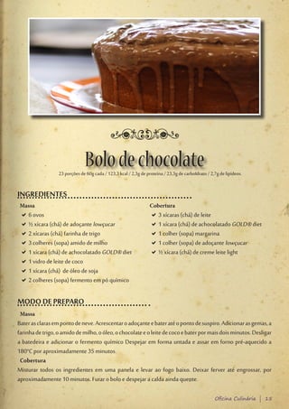 Bolo de chocolate
                  23 porções de 60g cada / 123,3 kcal / 2,3g de proteína / 23,3g de carboIdrato / 2,7g de lipídeos.


INGREDIENTES
Massa                                                             Cobertura
 D6 ovos
  D                                                               D3 xícaras (chá) de leite
                                                                   D
 D½ xícara (chá) de adoçante lowçucar
  D                                                               D1 xícara (chá) de achocolatado GOLD® diet
                                                                   D
 D2 xícaras (chá) farinha de trigo
  D                                                               D1 colher (sopa) margarina
                                                                   D
 D3 colheres (sopa) amido de milho
  D                                                               D1 colher (sopa) de adoçante lowçucar
                                                                   D
 D1 xícara (chá) de achocolatado GOLD® diet
  D                                                               D½ xícara (chá) de creme leite light
                                                                   D
 D1 vidro de leite de coco
  D
 D1 xícara (chá) de óleo de soja
  D
 D2 colheres (sopa) fermento em pó químico
  D

MODO DE PREPARO
 Massa
Bater as claras em ponto de neve. Acrescentar o adoçante e bater até o ponto de suspiro. Adicionar as gemas, a
farinha de trigo, o amido de milho, o óleo, o chocolate e o leite de coco e bater por mais dois minutos. Desligar
a batedeira e adicionar o fermento químico Despejar em forma untada e assar em forno pré-aquecido a
180°C por aproximadamente 35 minutos.
 Cobertura
Misturar todos os ingredientes em uma panela e levar ao fogo baixo. Deixar ferver até engrossar, por
aproximadamente 10 minutos. Furar o bolo e despejar a calda ainda quente.

                                                                                                    Oficina Culinária | 15
 
