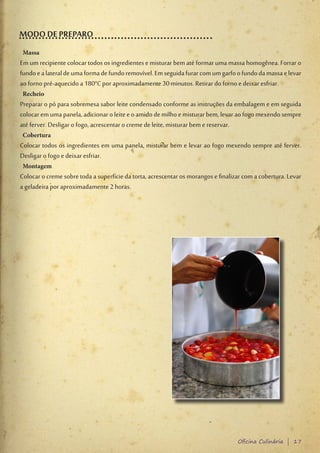 MODO DE PREPARO
 Massa
Em um recipiente colocar todos os ingredientes e misturar bem até formar uma massa homogênea. Forrar o
fundo e a lateral de uma forma de fundo removível. Em seguida furar com um garfo o fundo da massa e levar
ao forno pré-aquecido a 180°C por aproximadamente 30 minutos. Retirar do forno e deixar esfriar.
 Recheio
Preparar o pó para sobremesa sabor leite condensado conforme as instruções da embalagem e em seguida
colocar em uma panela, adicionar o leite e o amido de milho e misturar bem, levar ao fogo mexendo sempre
até ferver. Desligar o fogo, acrescentar o creme de leite, misturar bem e reservar.
 Cobertura
Colocar todos os ingredientes em uma panela, misturar bem e levar ao fogo mexendo sempre até ferver.
Desligar o fogo e deixar esfriar.
 Montagem
Colocar o creme sobre toda a superfície da torta, acrescentar os morangos e finalizar com a cobertura. Levar
a geladeira por aproximadamente 2 horas.




                                                                                   Oficina Culinária | 17
 