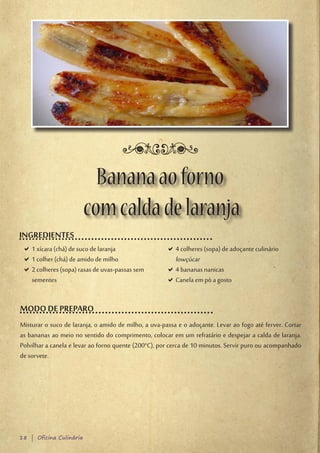 Banana ao forno
                         com calda de laranja
INGREDIENTES
 D1 xícara (chá) de suco de laranja
  D                                                   D4 colheres (sopa) de adoçante culinário
                                                       D
 D1 colher (chá) de amido de milho
  D                                                    lowçúcar
 D2 colheres (sopa) rasas de uvas-passas sem
  D                                                   D4 bananas nanicas
                                                       D
  sementes                                            DCanela em pó a gosto
                                                       D


MODO DE PREPARO
Misturar o suco de laranja, o amido de milho, a uva-passa e o adoçante. Levar ao fogo até ferver. Cortar
as bananas ao meio no sentido do comprimento, colocar em um refratário e despejar a calda de laranja.
Polvilhar a canela e levar ao forno quente (200°C), por cerca de 10 minutos. Servir puro ou acompanhado
de sorvete.




18 | Oficina Culinária
 