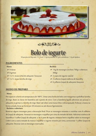 Bolo de iogurte
                   50 porções de 50g cada / 51,3 kcal / 2,3g de proteína / 4,7g de carboIdrato / 1,3g de lipídeos.

INGREDIENTES
 Massa                                                           Recheio
 D9 claras
  D                                                              D1 kg de morangos (recheio 700g e cobertura
                                                                  D
 D8 gemas
  D                                                               300g)
 D1 e ½ xícara (chá) de adoçante lowçucar
  D                                                              D3 copos de iogurte natural
                                                                  D
 D1 e ½ xícara farinha de trigo
  D                                                              D2 colheres (sopa) essência de baunilha
                                                                  D
                                                                 D6 colheres (sopa) de adoçante lowçucar
                                                                  D

MODO DE PREPARO
 Massa
Pré-aquecer o forno em temperatura de 180°C. Untar uma forma de bolo com margarina e polvilhar farinha
de trigo. Bater as claras em batedeira até o ponto de neve. Com a batedeira ligada adicionar aos poucos o
adoçante as gemas e a farinha de trigo. Bater até obter uma massa fofa e esbranquiçada. Colocar a massa na
forma untada, levar ao forno por 20 minutos ou até dourar ligeiramente.
 Recheio e cobertura
Reservar alguns morangos para a decoração final. Picar os morangos restantes e cozinhar com 4 colheres
de (sopa) de adoçante. Amassar os morangos e espalhar por cima da metade do bolo. Adicionar essência de
baunilha e 1 colher (sopa) de adoçante a 1e ½ pote de iogurte, misturar bem e espalhar sobre os morangos.
Cobrir com a outra metade da massa e espalhar o iogurte restante por cima, acrescentar 1 colher (sopa) de
adoçante. Decorar com os morangos reservados.


                                                                                                    Oficina Culinária | 19
 