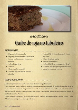 Quibe de soja no tabuleiro
INGREDIENTES
 D200g de triguilho para quibe
  D                                                   D1 xícara (chá) de pimentão amarelo picado
                                                       D
 D100g de proteína texturizada de soja fina
  D                                                    (opcional)
 D2 xícaras (chá) de tomates picados sem
  D                                                   D3 Ovos de galinha caipira
                                                       D
  sementes                                            D50ml de azeite de oliva
                                                       D
 D1 colher (sopa) de sal
  D                                                   D1 colher (chá) de fermento químico Royal
                                                       D
 D2 cebolas
  D                                                   D2 colheres (sopa) de queijo parmesão ralado
                                                       D
 D5 dentes de alho espremido
  D                                                   DMargarina para untar a forma
                                                       D
 D2 colheres (sopa) de hortelã, salsinha e
  D
  cebolinha

MODO DE PREPARO
Medir o triguilho em uma vasilha com marcação de nível tipo litro ou ml.
Colocar em uma tigela e hidratar com água fervente na mesma quantidade da medida do triguilho. Reserve.
Fazer o mesmo processo com a proteína texturizada de soja: Medir em uma vasilha com marcação de nível
tipo litro ou ml. Transferir o triguilho para uma vasilha e acrescentar água fervente no mesmo volume da
medida da proteína. Reserve.
Utilizar uma panelinha para fazer um refogado com o azeite, cebola picadinha, o alho o tomate e o sal.
Adicionar esse refogado à proteína já hidratada.


20 | Oficina Culinária
 