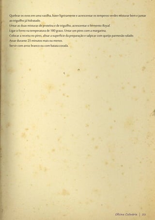Quebrar os ovos em uma vasilha, bater ligeiramente e acrescentar os temperos verdes misturar bem e juntar
ao triguilho já hidratado.
Untar as duas misturas de proteína e de triguilho, acrescentar o fermento Royal.
Ligar o forno na temperatura de 180 graus. Untar um pirex com a margarina.
Colocar a receita no pirex, alisar a superfície da preparação e salpicar com queijo parmesão ralado.
Assar durante 25 minutos mais ou menos.
Servir com arroz branco ou com batata corada.




                                                                                 Oficina Culinária | 21
 