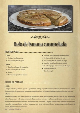 Bolo de banana caramelada
INGREDIENTES
 Calda                                                   D1 colher (chá) de essência de baunilha
                                                          D
 D1 xícara (chá) de açúcar
  D                                                      D½ xícara (chá) de farinha de soja
                                                          D
 D1 ½ xícara (chá) de água
  D                                                      D1 ½ xícara (chá) de farinha de trigo
                                                          D
                                                         D1 colher (sopa) de fermento em pó
                                                          D
 Massa
                                                         D½ colher (sopa) de bicarbonato de sódio
                                                          D
 D3 colheres (sopa) de margarina
  D
                                                         D6 bananas nanicas
                                                          D
 D1 ½ xícara (chá) de açúcar
  D
                                                         DCanela em pó
                                                          D
 D4 ovos
  D
 D1 xícara (chá) de leite de soja
  D


MODO DE PREPARO
 Calda
Coloque em uma panela o açúcar, a água e leve ao fogo. Quando começar a dourar, mexa com uma colher.
Apague o fogo, despeje numa assadeira retangular e forre as bananas fatiadas horizontalmente. Reserve.
 Massa
Bata a margarina, o açúcar e as gemas até formar um creme. Acrescente aos poucos o leite de soja, a baunilha,
a farinha de soja e a de trigo peneirado. Bata as claras em neve e adicione-as à massa juntamente com o
fermento e o bicarbonato de sódio , misturando bem, sem bater. Despeje a massa sobre as bananas reservadas
e polvilhe com canela em pó. Leve para assar em forno pré-aquecido em temperatura media. Depois de
assado, desenforme ainda morno.
22 | Oficina Culinária
 