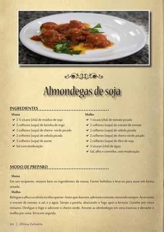 Almondegas de soja
INGREDIENTES
 Massa                                                Molho
 D2 ½ xícara (chá) de resíduo de soja
  D                                                   D1 xícara (chá) de tomate picado
                                                       D
 D2 colheres (sopa) de farinha de trigo
  D                                                   D2 colheres (sopa) de extrato de tomate
                                                       D
 D2 colheres (sopa) de cheiro- verde picado
  D                                                   D2 colheres (sopa) de cebola picada
                                                       D
 D2 colheres (sopa) de cebola picada
  D                                                   D2 colheres (sopa) de cheiro-verde picado
                                                       D
 D3 colheres (sopa) de azeite
  D                                                   D2 colheres (sopa) de óleo de soja
                                                       D
 DSal com moderação
  D                                                   D3 xícaras (chá) de água
                                                       D
                                                      DSal, alho e cominho, com moderação
                                                       D


MODO DE PREPARO
 Massa
Em um recipiente, misture bem os ingredientes da massa. Forme bolinhos e leve-os para assar em forma
untada.
 Molho
Refogue o alho e a cebola no óleo quente. Antes que dourem, adicione o tomate, mexendo sempre. Acrescente
o extrato de tomate, o sal, e a água. Tampe a panela, abaixando o fogo após a fervura. Cozinhe por cinco
minutos. Desligue o fogo e adicione o cheiro-verde. Arrume as almôndegas em uma travessa e derrame o
molho por cima. Sirva em seguida.

24 | Oficina Culinária
 