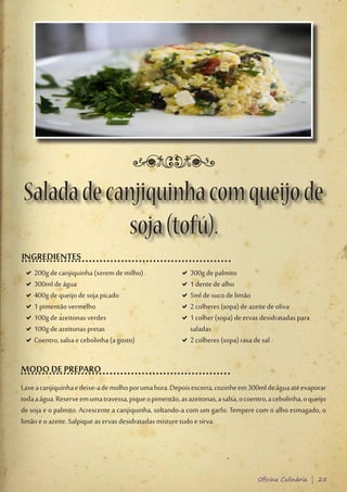 Salada de canjiquinha com queijo de
            soja (tofú).
INGREDIENTES
 D200g de canjiquinha (xerem de milho)
  D                                                      D300g de palmito
                                                          D
 D300ml de água
  D                                                      D1 dente de alho
                                                          D
 D400g de queijo de soja picado
  D                                                      D5ml de suco de limão
                                                          D
 D1 pimentão vermelho
  D                                                      D2 colheres (sopa) de azeite de oliva
                                                          D
 D100g de azeitonas verdes
  D                                                      D1 colher (sopa) de ervas desidratadas para
                                                          D
 D100g de azeitonas pretas
  D                                                       saladas
 DCoentro, salsa e cebolinha (a gosto)
  D                                                      D2 colheres (sopa) rasa de sal
                                                          D


MODO DE PREPARO
Lave a canjiquinha e deixe-a de molho por uma hora. Depois escorra, cozinhe em 300ml de água até evaporar
toda a água. Reserve em uma travessa, pique o pimentão, as azeitonas, a salsa, o coentro, a cebolinha, o queijo
de soja e o palmito. Acrescente a canjiquinha, soltando-a com um garfo. Tempere com o alho esmagado, o
limão e o azeite. Salpique as ervas desidratadas misture tudo e sirva.




                                                                                      Oficina Culinária | 25
 