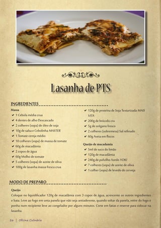 Lasanha de PTS
INGREDIENTES
Massa                                                 D120g de proteína de Soja Texturizada MAIS
                                                       D
D1 Cebola média crua
 D                                                     VITA
D4 dentes de alho Descascado
 D                                                    D200g de brócolis cru
                                                       D
D2 colheres (sopa) de óleo de soja
 D                                                    D5g de orégano fresco
                                                       D
D10g de salsa e Cebolinha MASTER
 D                                                    D2 colheres (sobremesa) Sal refinado
                                                       D
D1 Tomate cereja médio
 D                                                    D60g Aveia em flocos
                                                       D
D10 colheres (sopa) de massa de tomate
 D
                                                     Queijo de macadamia
D60g de macadâmia
 D
D2 copos de água
 D                                                    D5ml de suco do limão
                                                       D
D60g Molho de tomate
 D                                                    D120g de macadâmia
                                                       D
D5 colheres (sopa) de azeite de oliva
 D                                                    D240g de polvilho Azedo YOKI
                                                       D
D100g de lasanha massa fresca crua
 D                                                    D7 colheres (sopa) de azeite de oliva
                                                       D
                                                      D1 colher (sopa) de levedo de cerveja
                                                       D

MODO DE PREPARO
 Queijo
 Coloque no liquidificador 120g de macadâmia com 3 copos de água, acrescente os outros ingredientes
 e bata. Leve ao fogo em uma panela que não seja antiaderente, quando soltar da panela, retire do fogo e
 ponha num recipiente leve ao congelador por alguns minutos. Corte em fatias e reserve para colocar na
 lasanha.

26 | Oficina Culinária
 