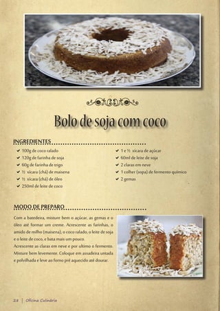 Bolo de soja com coco
INGREDIENTES
 D100g de coco ralado
  D                                                        D1 e ½ xícara de açúcar
                                                            D
 D120g de farinha de soja
  D                                                        D60ml de leite de soja
                                                            D
 D60g de farinha de trigo
  D                                                        D2 claras em neve
                                                            D
 D½ xícara (chá) de maisena
  D                                                        D1 colher (sopa) de fermento químico
                                                            D
 D½ xícara (chá) de óleo
  D                                                        D2 gemas
                                                            D
 D250ml de leite de coco
  D


MODO DE PREPARO
Com a batedeira, misture bem o açúcar, as gemas e o
óleo até formar um creme. Acrescente as farinhas, o
amido de milho (maisena), o coco ralado, o leite de soja
e o leite de coco, e bata mais um pouco.
Acrescente as claras em neve e por ultimo o fermento.
Misture bem levemente. Coloque em assadeira untada
e polvilhada e leve ao forno pré aquecido até dourar.




28 | Oficina Culinária
 