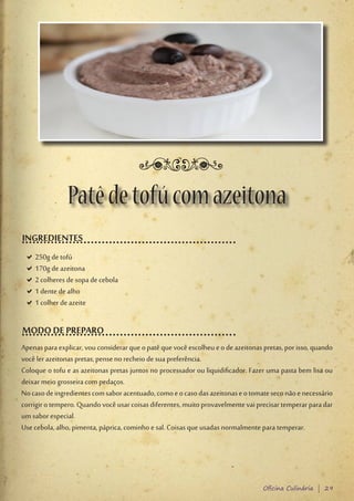 Patê de tofú com azeitona
INGREDIENTES
 D250g de tofú
  D
 D170g de azeitona
  D
 D2 colheres de sopa de cebola
  D
 D1 dente de alho
  D
 D1 colher de azeite
  D

MODO DE PREPARO
Apenas para explicar, vou considerar que o patê que você escolheu e o de azeitonas pretas, por isso, quando
você ler azeitonas pretas, pense no recheio de sua preferência.
Coloque o tofu e as azeitonas pretas juntos no processador ou liquidificador. Fazer uma pasta bem lisa ou
deixar meio grosseira com pedaços.
No caso de ingredientes com sabor acentuado, como e o caso das azeitonas e o tomate seco não e necessário
corrigir o tempero. Quando você usar coisas diferentes, muito provavelmente vai precisar temperar para dar
um sabor especial.
Use cebola, alho, pimenta, páprica, cominho e sal. Coisas que usadas normalmente para temperar.




                                                                                   Oficina Culinária | 29
 