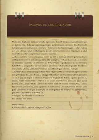 Palavra do coordenador




Muito além de planejar dietas apropriadas à promoção da saúde das pessoas em diferentes fases
do ciclo da vida e dietas para algumas patologias que restringem o consumo de determinados
nutrientes, cabe ao nutricionista considerar a dimensão social da alimentação, a cultura regional
dos seus clientes e criar condições para que eles experimentem novas preparações e sejam
motivados a adotar cardápios mais variados e saudáveis.
A oficina culinária é uma estratégia de ensino que tem se mostrado eficiente para socializar o
conhecimento sobre os alimentos e para facilitar a adoção de práticas relacionadas ao consumo
de alimentos saudáveis. Os estudantes do UNASP tem a oportunidade de desenvolver a
habilidade de compartilhar saberes sobre os alimentos participando do projeto de extensão
universitária Oficinas Culinárias promovido e coordenado pelo Curso de Nutrição.
A Revista Oficina Culinária disponibiliza nesta edição receitas saborosas sem açúcar, receitas
sem glúten e receitas à base de soja. O leitor poderá conhecer um pouco mais sobre os problemas
de saúde que restringem o consumo do açúcar e do glúten na dieta de algumas pessoas. As
receitas foram desenvolvidas e tiveram o seu conteúdo nutricional analisados pelas alunas:
Juliana Arnas, Anelise Mello, Dalvinéia Carvalho, Ester Bittencourt, Evellim Pena, Mariana
Percurssor e Juliana Bahia, sob a supervisão da nutricionista Glaucia Barrizzelli Murino, como
parte das tarefas do estágio de nutrição em saúde pública desenvolvido no ambulatório da
policlínica universitária do UNASP SP.
Vale a pena experimentar essas delícias!
Boa leitura e bom apetite.


Odete Santelle
Coordenadora do Curso de Nutrição do UNASP




                                                                                Oficina Culinária | 3
 