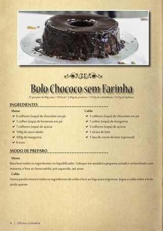 Bolo Chococo sem Farinha
              22 porções de 80g cada / 139 kcal / 2,49g de proteína / 11,93g de carboIdrato / 9,52g de lipídeos.

INGREDIENTES
 Massa                                                           Calda
 D6 colheres (sopa) de chocolate em pó
  D                                                               D3 colheres (sopa) de chocolate em pó
                                                                   D
 D1 colher (sopa) de fermento em pó
  D                                                               D1 colher (sopa) de margarina
                                                                   D
 D7 colheres (sopa) de açúcar
  D                                                               D3 colheres (sopa) de açúcar
                                                                   D
 D100g de coco ralado
  D                                                               D1 xícara de leite
                                                                   D
 D100g de margarina
  D                                                               D1 lata de creme de leite (opcional)
                                                                   D
 D6 ovos
  D
MODO DE PREPARO
 Massa
Bata bem todos os ingredientes no liquidificador. Coloque em assadeira pequena untada e enfarinhada com
maisena, e leve ao forno médio, pré-aquecido, até assar.
 Calda
Numa panela misture todos os ingredientes da calda e leve ao fogo para engrossar. Jogue a calda sobre o bolo
ainda quente.




4 | Oficina Culinária
 