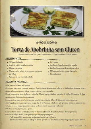 Torta de Abobrinha sem Glúten
                 13 porções de 60g cada / 103,5 kcal / 5,4g de proteína / 3,72g de carboIdrato / 7,58g de lipídeos.

INGREDIENTES
 D500g de abobrinha
  D                                                              DSal a gosto
                                                                  D
 D1 cebola média picada ou ralada
  D                                                              D2 colheres (sopa) de salsinha picada
                                                                  D
 D40g de margarina
  D                                                              D1 colher (sopa rasa) de amido de milho
                                                                  D
 D50g de queijo ralado (e um pouco mais para
  D                                                              D130g de queijo tipo muçarela ralado
                                                                  D
  polvilhar)                                                     D4 ovos batidos
                                                                  D
 D1 pitada de noz moscada ralada
  D
MODO DE PREPARO
Ralar a abobrinha no ralo grosso.
Derreter a margarina e colocar a cebola. Deixar dourar levemente e colocar as abobrinhas. Misturar bem e
deixar refogar um pouco. Salgar a gosto, colocar a noz moscada.
Deixar evaporar a água. Colocar a salsinha, 50g de queijo ralado e o amido de milho. Misturar e desligar
rapidamente. Deixar esfriar um pouco.
Enquanto isso, aquecer o forno e untar uma forma refratária (25cm de diâmetro) com margarina.
Ao refogado morno, acrescentar a muçarela, de preferência ralada no ralo grosso e misturar rapidamente.
Colocar os ovos (salgar pouco), misturar uniformemente e despejar na forma.
Polvilhar com queijo ralado a gosto.
Levar ao forno médio (180°C) durante 40 minutos (depende de cada forno) até dourar por cima.
Obs: -Não salgue muito o refogado porque o queijo já é salgado;
     -Pode-se também acrescentar pedaços de queijo branco fresco;
      -Se misturar a muçarela ao refogado muito quente, fica difícil deixar uniforme porque o queijo derrete.

                                                                                                     Oficina Culinária | 5
 
