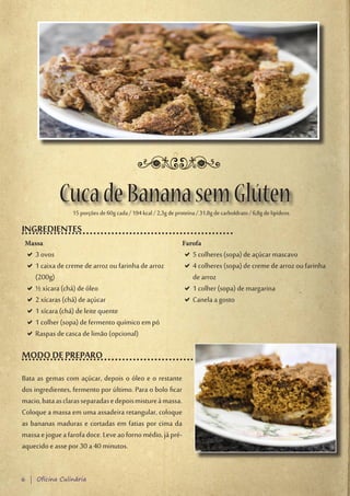 Cuca de Banana sem Glúten
                  15 porções de 60g cada / 194 kcal / 2,3g de proteína / 31,8g de carboIdrato / 6,8g de lipídeos.

INGREDIENTES
 Massa                                                           Farofa
 D3 ovos
  D                                                               D5 colheres (sopa) de açúcar mascavo
                                                                   D
 D1 caixa de creme de arroz ou farinha de arroz
  D                                                               D4 colheres (sopa) de creme de arroz ou farinha
                                                                   D
  (200g)                                                           de arroz
 D½ xícara (chá) de óleo
  D                                                               D1 colher (sopa) de margarina
                                                                   D
 D2 xícaras (chá) de açúcar
  D                                                               DCanela a gosto
                                                                   D
 D1 xícara (chá) de leite quente
  D
 D1 colher (sopa) de fermento químico em pó
  D
 DRaspas de casca de limão (opcional)
  D

MODO DE PREPARO
Bata as gemas com açúcar, depois o óleo e o restante
dos ingredientes, fermento por último. Para o bolo ficar
macio, bata as claras separadas e depois misture à massa.
Coloque a massa em uma assadeira retangular, coloque
as bananas maduras e cortadas em fatias por cima da
massa e jogue a farofa doce. Leve ao forno médio, já pré-
aquecido e asse por 30 a 40 minutos.


6 | Oficina Culinária
 