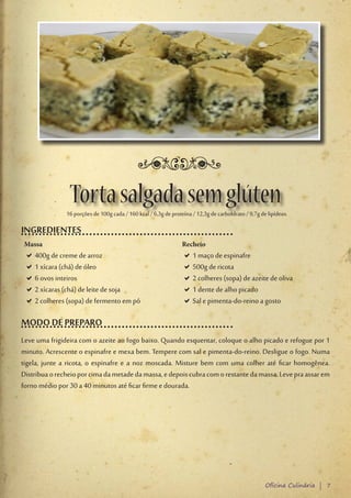 Torta salgada sem glúten
               16 porções de 100g cada / 160 kcal / 6,3g de proteína / 12,3g de carboIdrato / 9,7g de lipídeos.

INGREDIENTES
 Massa                                                           Recheio
 D400g de creme de arroz
  D                                                              D1 maço de espinafre
                                                                  D
 D1 xícara (chá) de óleo
  D                                                              D500g de ricota
                                                                  D
 D6 ovos inteiros
  D                                                              D2 colheres (sopa) de azeite de oliva
                                                                  D
 D2 xícaras (chá) de leite de soja
  D                                                              D1 dente de alho picado
                                                                  D
 D2 colheres (sopa) de fermento em pó
  D                                                              DSal e pimenta-do-reino a gosto
                                                                  D

MODO DE PREPARO
Leve uma frigideira com o azeite ao fogo baixo. Quando esquentar, coloque o alho picado e refogue por 1
minuto. Acrescente o espinafre e mexa bem. Tempere com sal e pimenta-do-reino. Desligue o fogo. Numa
tigela, junte a ricota, o espinafre e a noz moscada. Misture bem com uma colher até ficar homogênea.
Distribua o recheio por cima da metade da massa, e depois cubra com o restante da massa. Leve pra assar em
forno médio por 30 a 40 minutos até ficar firme e dourada.




                                                                                                     Oficina Culinária | 7
 
