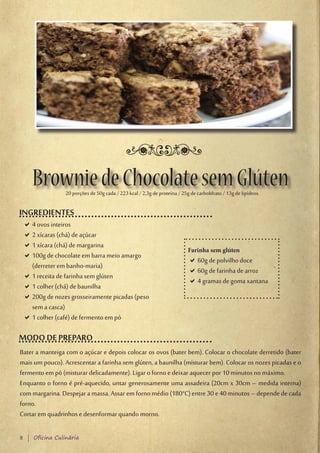 Brownie de Chocolate sem Glúten
                 20 porções de 50g cada / 223 kcal / 2,3g de proteína / 25g de carboIdrato / 13g de lipídeos.

INGREDIENTES
 D4 ovos inteiros
  D
 D2 xícaras (chá) de açúcar
  D
 D1 xícara (chá) de margarina
  D
                                                                           Farinha sem glúten
 D100g de chocolate em barra meio amargo
  D
                                                                           D60g de polvilho doce
                                                                            D
  (derreter em banho-maria)
                                                                           D60g de farinha de arroz
                                                                            D
 D1 receita de farinha sem glúten
  D
                                                                           D4 gramas de goma xantana
                                                                            D
 D1 colher (chá) de baunilha
  D
 D200g de nozes grosseiramente picadas (peso
  D
  sem a casca)
 D1 colher (café) de fermento em pó
  D

MODO DE PREPARO
Bater a manteiga com o açúcar e depois colocar os ovos (bater bem). Colocar o chocolate derretido (bater
mais um pouco). Acrescentar a farinha sem glúten, a baunilha (misturar bem). Colocar os nozes picadas e o
fermento em pó (misturar delicadamente). Ligar o forno e deixar aquecer por 10 minutos no máximo.
Enquanto o forno é pré-aquecido, untar generosamente uma assadeira (20cm x 30cm – medida interna)
com margarina. Despejar a massa. Assar em forno médio (180°C) entre 30 e 40 minutos – depende de cada
forno.
Cortar em quadrinhos e desenformar quando morno.

8 | Oficina Culinária
 