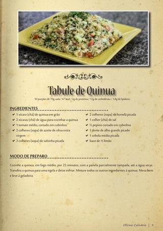Tabule de Quinua
                    10 porções de 70g cada / 67 kcal / 2g de proteína / 12g de carboIdrato / 1,8g de lipídeos.

INGREDIENTES
    D1 xícara (chá) de quinua em grão
     D                                                             D2 colheres (sopa) de hortelã picada
                                                                    D
    D2 xícaras (chá) de água para cozinhar a quinua
     D                                                             D1 colher (chá) de sal
                                                                    D
    D1 tomate médio, cortado em cubinhos
     D                                                             D½ pepino cortado em cubinhos
                                                                    D
    D2 colheres (sopa) de azeite de oliva extra
     D                                                             D1 dente de alho grande picado
                                                                    D
     virgem                                                        D1 cebola média picada
                                                                    D
    D3 colheres (sopa) de salsinha picada
     D                                                             DSuco de ½ limão
                                                                    D


MODO DE PREPARO
Cozinhe a quinua, em fogo médio, por 25 minutos, com a panela parcialmente tampada, até a água secar.
Transfira a quinua para uma tigela e deixe esfriar. Misture todos os outros ingredientes à quinua. Mexa bem
e leve à geladeira.

.




                                                                                                       Oficina Culinária | 9
 