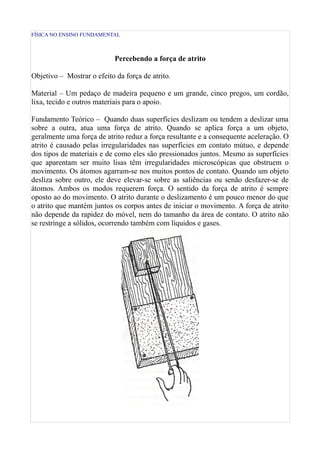 FÍSICA NO ENSINO FUNDAMENTAL



                            Percebendo a força de atrito

Objetivo – Mostrar o efeito da força de atrito.

Material – Um pedaço de madeira pequeno e um grande, cinco pregos, um cordão,
lixa, tecido e outros materiais para o apoio.

Fundamento Teórico – Quando duas superfícies deslizam ou tendem a deslizar uma
sobre a outra, atua uma força de atrito. Quando se aplica força a um objeto,
geralmente uma força de atrito reduz a força resultante e a consequente aceleração. O
atrito é causado pelas irregularidades nas superfícies em contato mútuo, e depende
dos tipos de materiais e de como eles são pressionados juntos. Mesmo as superfícies
que aparentam ser muito lisas têm irregularidades microscópicas que obstruem o
movimento. Os átomos agarram-se nos muitos pontos de contato. Quando um objeto
desliza sobre outro, ele deve elevar-se sobre as saliências ou senão desfazer-se de
átomos. Ambos os modos requerem força. O sentido da força de atrito é sempre
oposto ao do movimento. O atrito durante o deslizamento é um pouco menor do que
o atrito que mantém juntos os corpos antes de iniciar o movimento. A força de atrito
não depende da rapidez do móvel, nem do tamanho da área de contato. O atrito não
se restringe a sólidos, ocorrendo também com líquidos e gases.
 