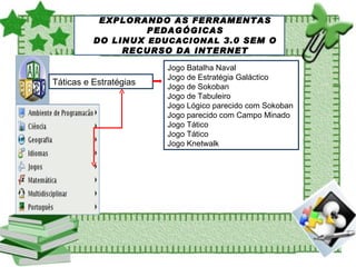 SOBRE O LINUX EDUCACIONAL EXPLORANDO AS FERRAMENTAS PEDAGÓGICAS DO LINUX  EDUCACIONAL  3.0 SEM O RECURSO DA INTERNET Táticas e Estratégias Jogo Batalha Naval Jogo de Estratégia Galáctico Jogo de Sokoban Jogo de Tabuleiro Jogo Lógico parecido com Sokoban Jogo parecido com Campo Minado Jogo Tático Jogo Tático Jogo Knetwalk 