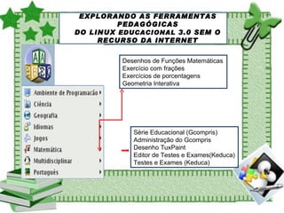EXPLORANDO AS FERRAMENTAS PEDAGÓGICAS DO LINUX  EDUCACIONAL  3.0 SEM O RECURSO DA INTERNET Desenhos de Funções Matemáticas Exercício com frações Exercícios de porcentagens Geometria Interativa Série Educacional (Gcompris) Administração do Gcompris Desenho TuxPaint Editor de Testes e Exames(Keduca) Testes e Exames (Keduca) 