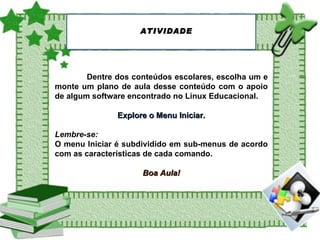 ATIVIDADE Dentre dos conteúdos escolares, escolha um e monte um plano de aula desse conteúdo com o apoio de algum software encontrado no Linux Educacional. Explore o Menu Iniciar. Lembre-se:   O menu Iniciar é subdividido em sub-menus de acordo com as características de cada comando. Boa Aula! 